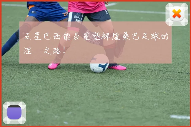 五星巴西能否重塑辉煌桑巴足球的涅槃之路!