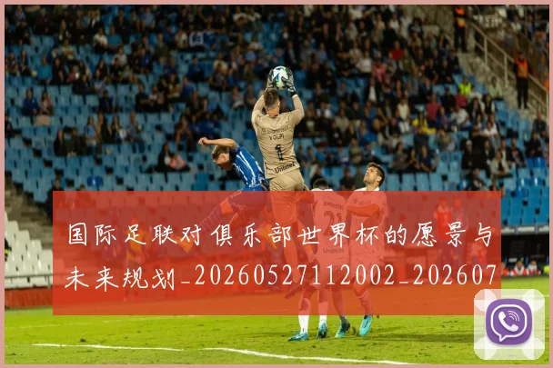 国际足联对俱乐部世界杯的愿景与未来规划_20260527112002_20260703224913_20260719170259