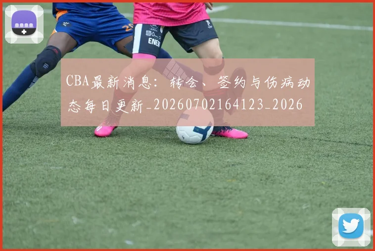 CBA最新消息：转会、签约与伤病动态每日更新_20260702164123_20260712045422