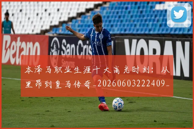 本泽马职业生涯十大高光时刻:从里昂到皇马传奇_20260603222409_20260707021944_20260731174533