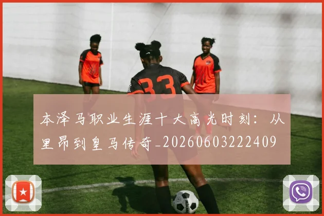 本泽马职业生涯十大高光时刻：从里昂到皇马传奇_20260603222409