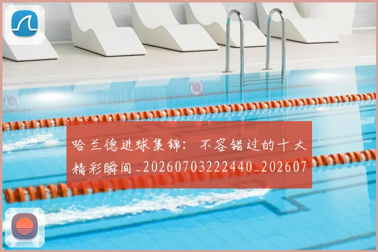 哈兰德进球集锦：不容错过的十大精彩瞬间_20260703222440_20260719160432