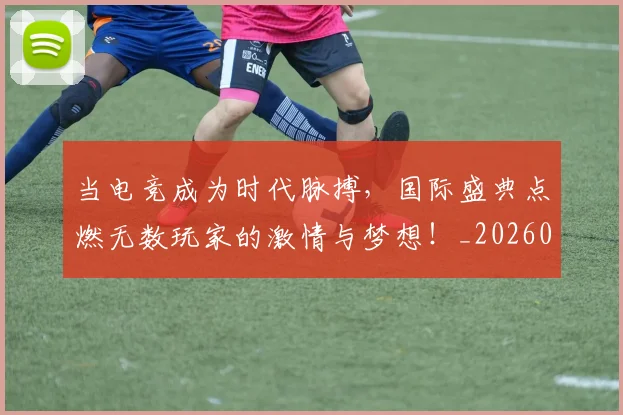 当电竞成为时代脉搏,国际盛典点燃无数玩家的激情与梦想!_20260707012433_20260722155641