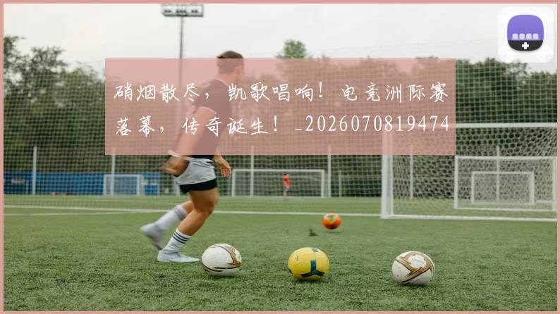 硝烟散尽，凯歌唱响！电竞洲际赛落幕，传奇诞生！_20260708194747