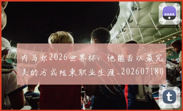 内马尔2026世界杯,他能否以最完美的方式结束职业生涯_20260718004800