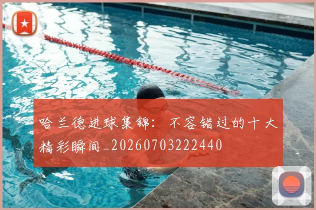 哈兰德进球集锦：不容错过的十大精彩瞬间_20260703222440