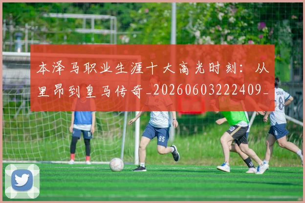 本泽马职业生涯十大高光时刻：从里昂到皇马传奇_20260603222409_20260707021944_20260731174533
