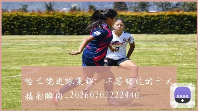 哈兰德进球集锦:不容错过的十大精彩瞬间_20260703222440