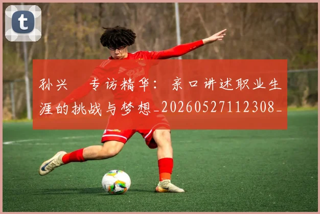 孙兴慜专访精华：亲口讲述职业生涯的挑战与梦想_20260527112308_20260703233218