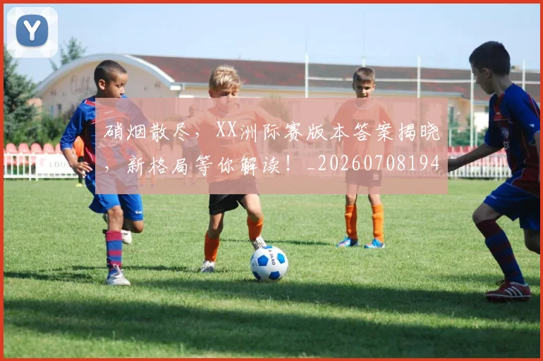 硝烟散尽，XX洲际赛版本答案揭晓，新格局等你解读！_20260708194746