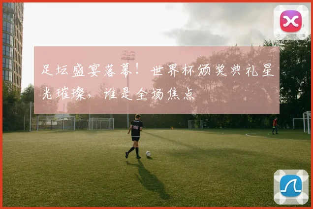 足坛盛宴落幕！世界杯颁奖典礼星光璀璨，谁是全场焦点